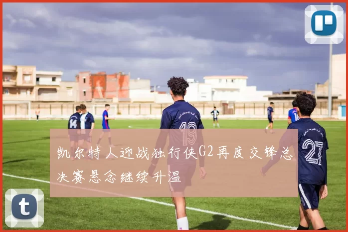凯尔特人迎战独行侠G2再度交锋总决赛悬念继续升温