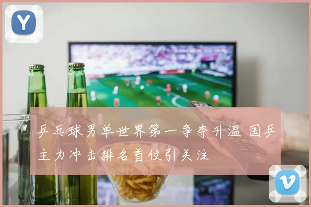 乒乓球男单世界第一争夺升温 国乒主力冲击排名首位引关注