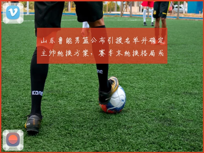 山东鲁能男篮公布引援名单并确定主帅轮换方案,赛季末轮换格局或改写