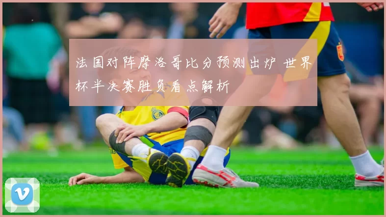 法国对阵摩洛哥比分预测出炉 世界杯半决赛胜负看点解析