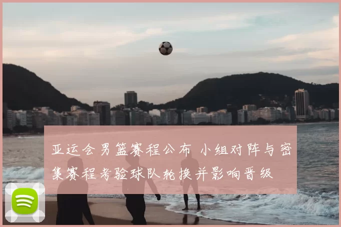 亚运会男篮赛程公布 小组对阵与密集赛程考验球队轮换并影响晋级