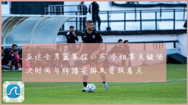 亚运会男篮赛程公布 小组赛关键场次时间与转播安排及晋级看点