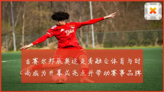 吉赛尔邦辰奥运走秀融合体育与时尚成为开幕式亮点并带动赛事品牌关注