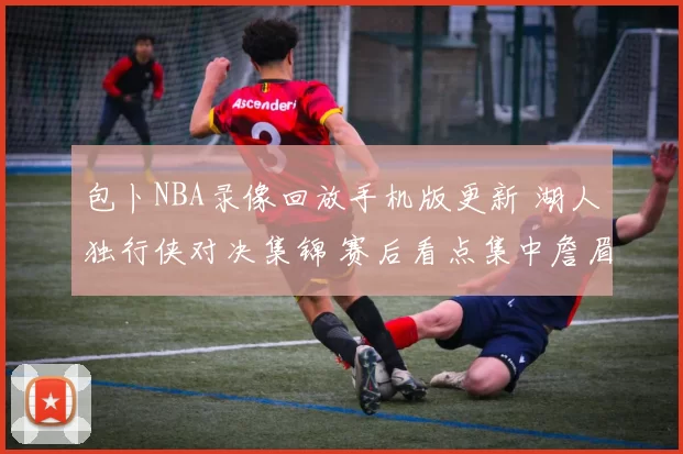 包卜NBA录像回放手机版更新 湖人独行侠对决集锦 赛后看点集中詹眉表现