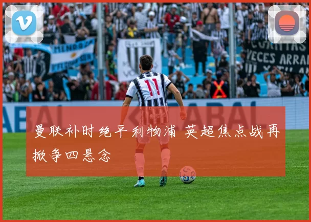 曼联补时绝平利物浦 英超焦点战再掀争四悬念