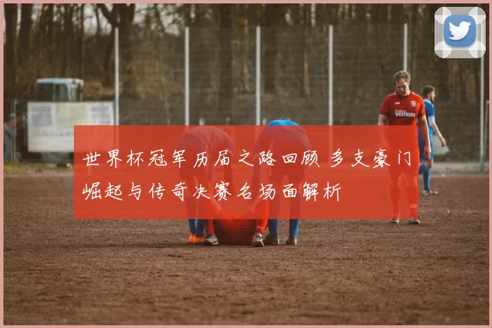 世界杯冠军历届之路回顾 多支豪门崛起与传奇决赛名场面解析