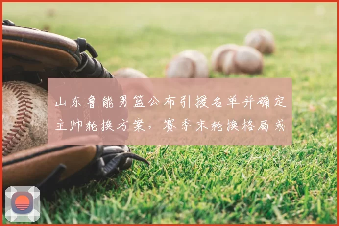 山东鲁能男篮公布引援名单并确定主帅轮换方案,赛季末轮换格局或改写