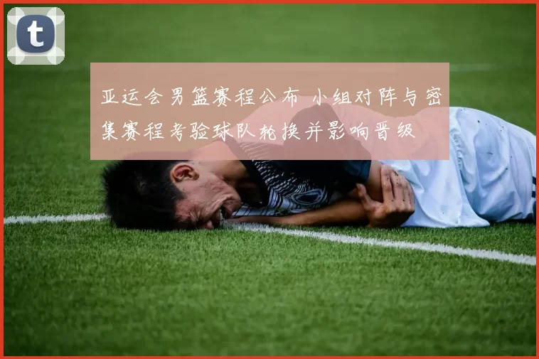 亚运会男篮赛程公布 小组对阵与密集赛程考验球队轮换并影响晋级