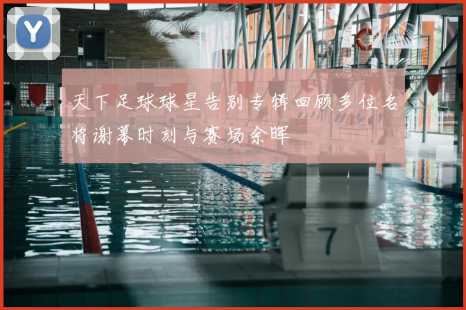 天下足球球星告别专辑回顾多位名将谢幕时刻与赛场余晖