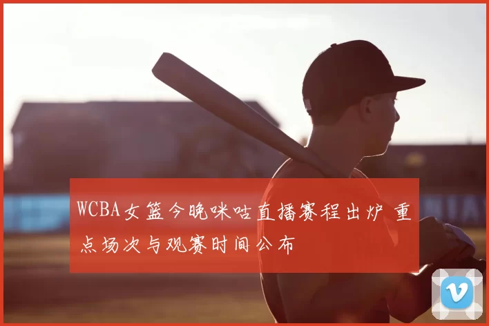WCBA女篮今晚咪咕直播赛程出炉 重点场次与观赛时间公布