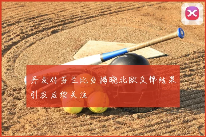 丹麦对芬兰比分揭晓北欧交锋结果引发后续关注