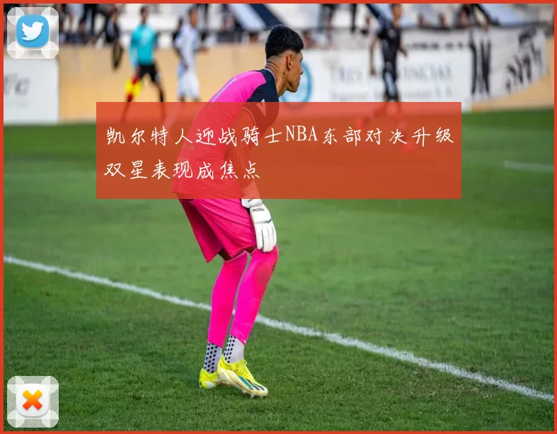 凯尔特人迎战骑士NBA东部对决升级双星表现成焦点