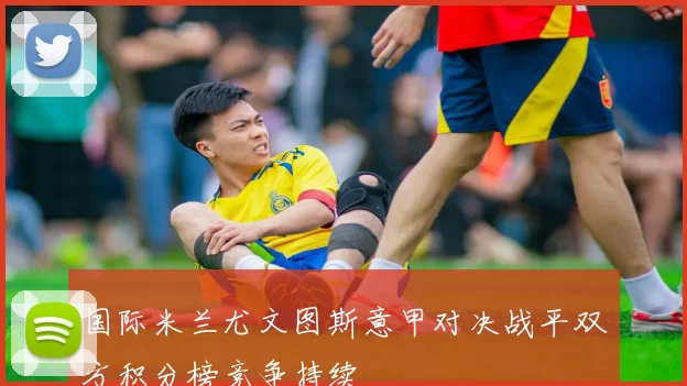 国际米兰尤文图斯意甲对决战平双方积分榜竞争持续