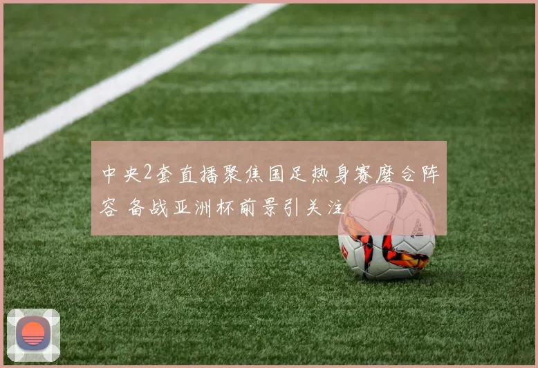 中央2套直播聚焦国足热身赛磨合阵容 备战亚洲杯前景引关注