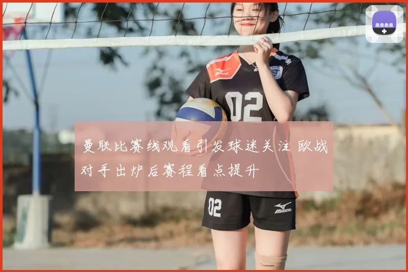 曼联比赛线观看引发球迷关注 欧战对手出炉后赛程看点提升