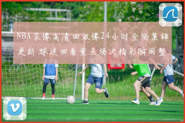 NBA录像高清回放像24小时全场集锦更新 球迷回看重点场次精彩瞬间整理