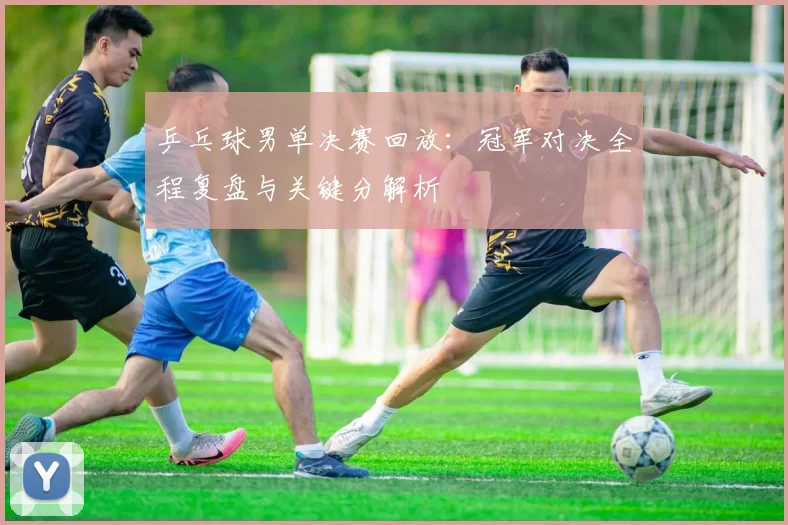 乒乓球男单决赛回放:冠军对决全程复盘与关键分解析