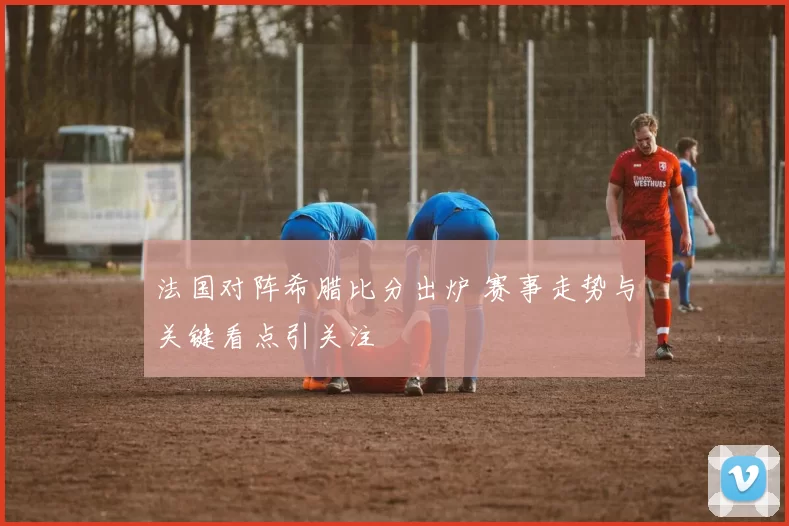 法国对阵希腊比分出炉 赛事走势与关键看点引关注