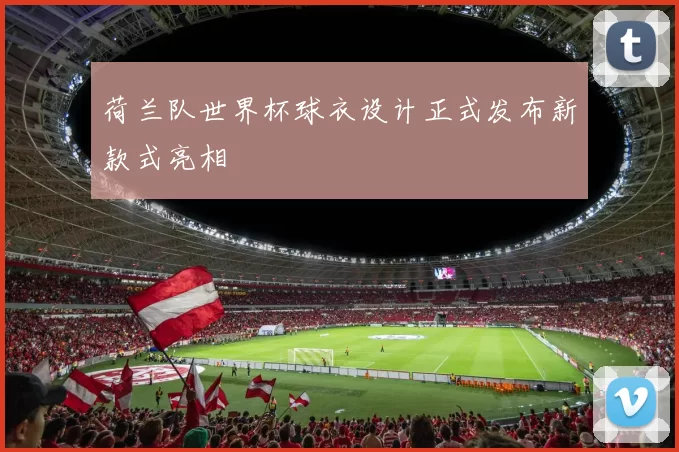 荷兰队世界杯球衣设计正式发布新款式亮相