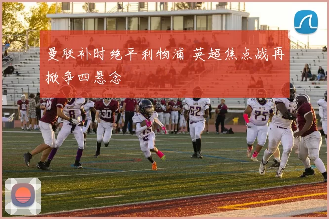 曼联补时绝平利物浦 英超焦点战再掀争四悬念
