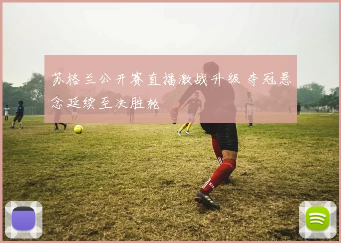 苏格兰公开赛直播激战升级 夺冠悬念延续至决胜轮