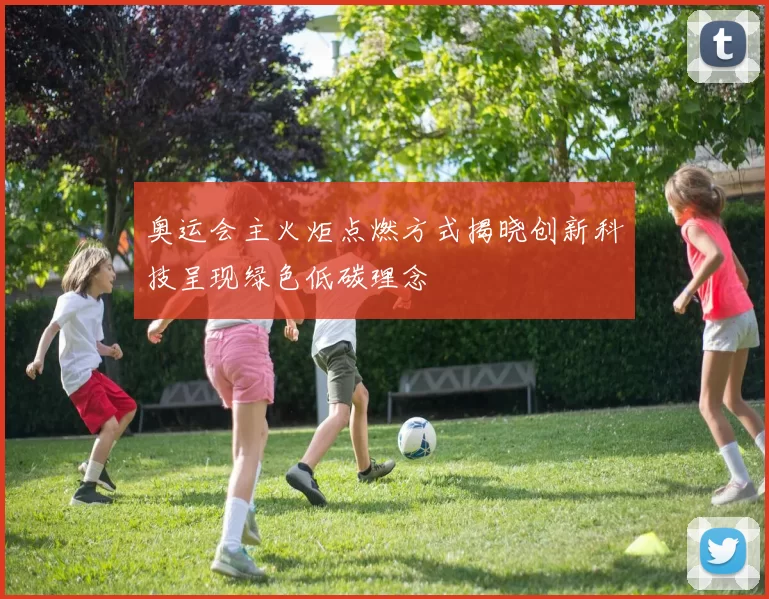 奥运会主火炬点燃方式揭晓创新科技呈现绿色低碳理念