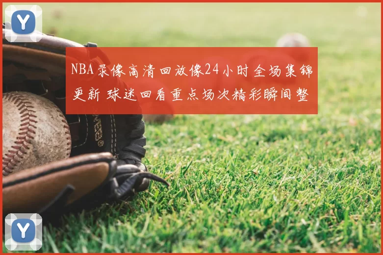 NBA录像高清回放像24小时全场集锦更新 球迷回看重点场次精彩瞬间整理