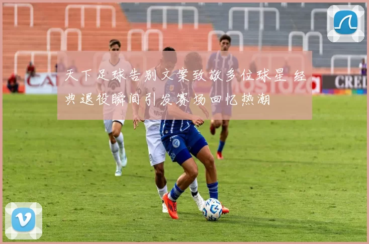 天下足球告别文案致敬多位球星 经典退役瞬间引发赛场回忆热潮