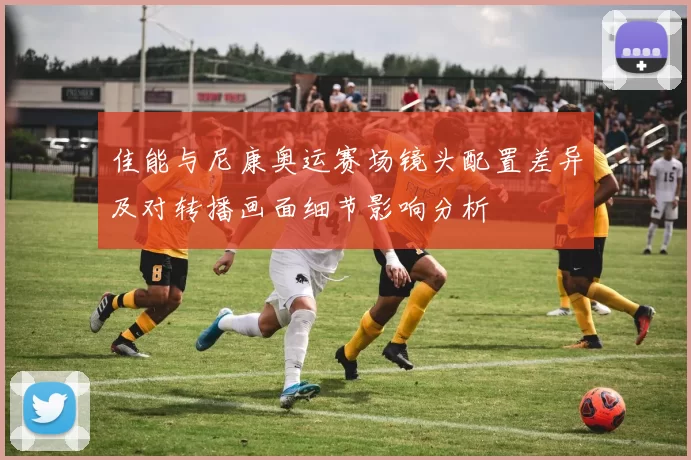 佳能与尼康奥运赛场镜头配置差异及对转播画面细节影响分析