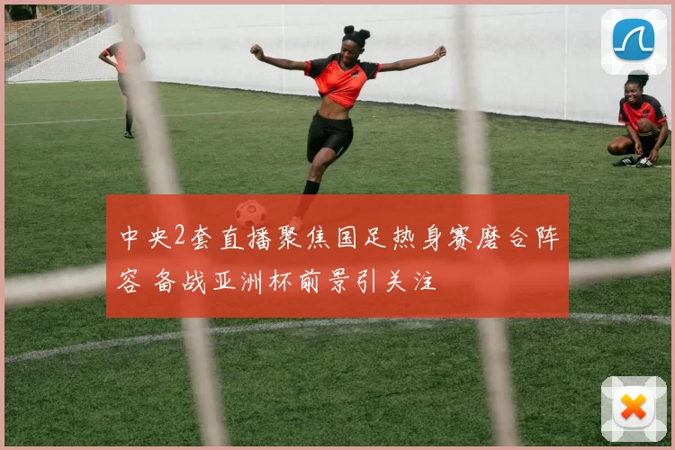 中央2套直播聚焦国足热身赛磨合阵容 备战亚洲杯前景引关注