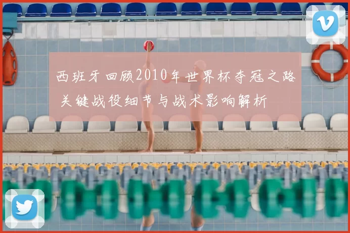 西班牙回顾2010年世界杯夺冠之路 关键战役细节与战术影响解析
