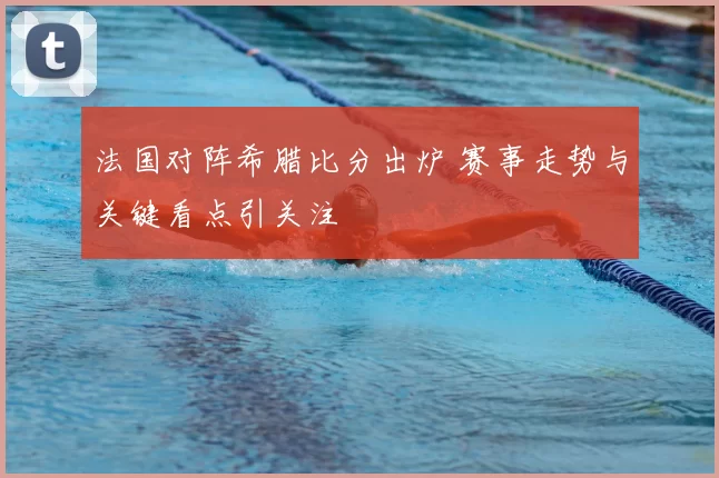 法国对阵希腊比分出炉 赛事走势与关键看点引关注