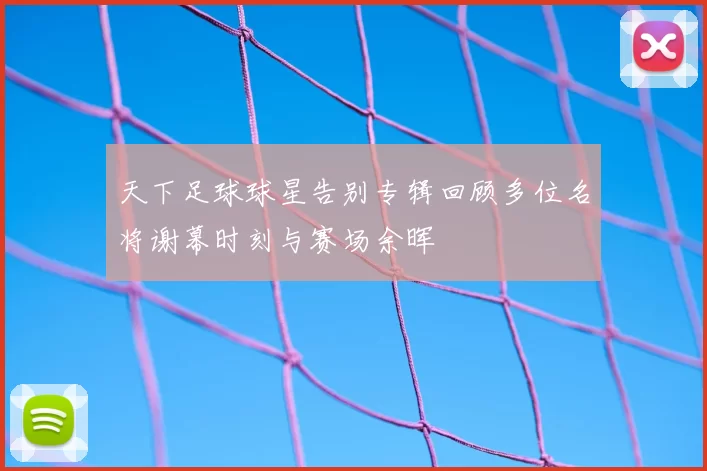 天下足球球星告别专辑回顾多位名将谢幕时刻与赛场余晖