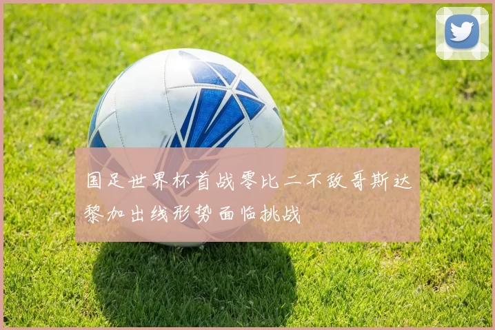 国足世界杯首战零比二不敌哥斯达黎加出线形势面临挑战