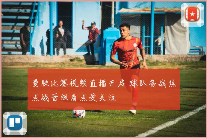 曼联比赛视频直播开启 球队备战焦点战晋级看点受关注