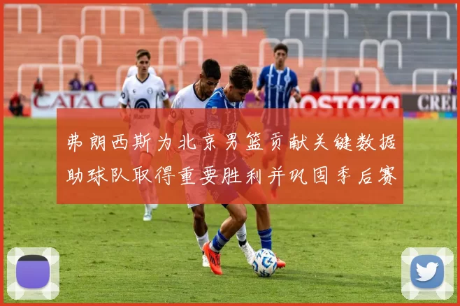 弗朗西斯为北京男篮贡献关键数据助球队取得重要胜利并巩固季后赛形势