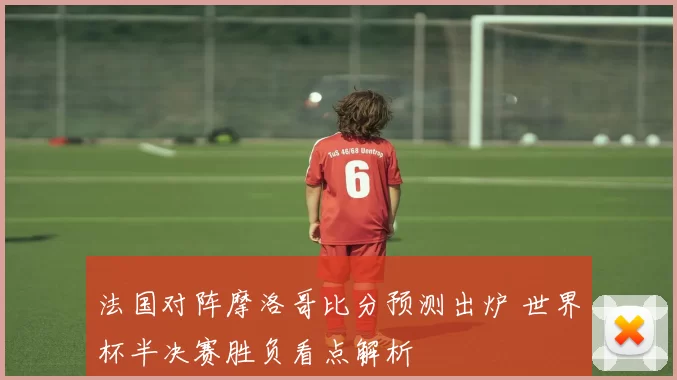 法国对阵摩洛哥比分预测出炉 世界杯半决赛胜负看点解析