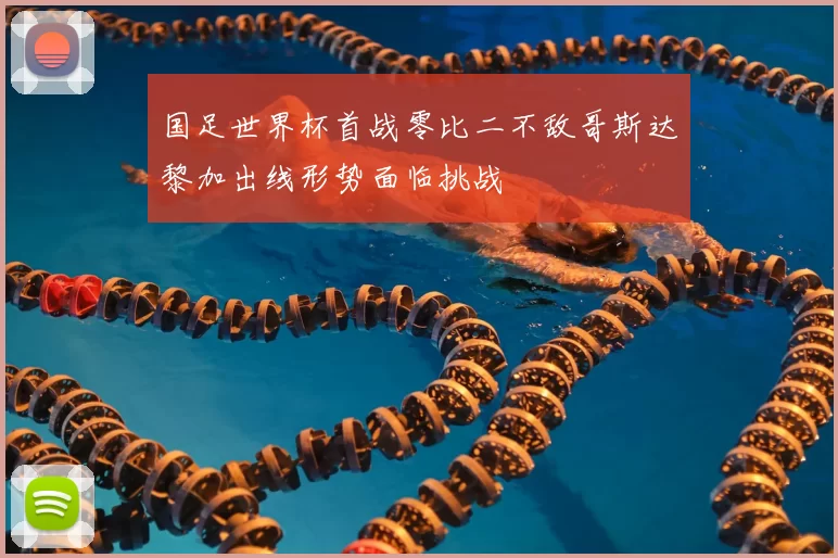 国足世界杯首战零比二不敌哥斯达黎加出线形势面临挑战